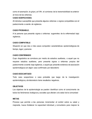 como el sarampión, la gripe y el VIH, el comienzo de la transmisibilidad es anterior
al inicio de los síntomas.
CASO SOSPECHOSO.
Al individuo susceptible que presenta algunos síntomas o signos compatibles con el
padecimiento o evento de vigilancia.
CASO PROBABLE.
A la persona que presenta signos o síntomas sugerentes de la enfermedad bajo
vigilancia.
CASO COMPATIBLE
Situación en que dos o más casos comparten características epidemiológicas de
tiempo, lugar y persona
CASO CONFIRMADO
Cuyo diagnóstico se corrobora por medio de estudios auxiliares, o aquel que no
requiere estudios auxiliares, pero presenta signos o síntomas propios del
padecimiento o evento bajo vigilancia, o aquel que presente evidencia de asociación
epidemiológica con algún caso confirmado por laboratorio
CASO DESCARTADO
Todo caso sospechoso o caso probable que luego de la investigación
epidemiológica y de laboratorio tiene resultados negativos.
OBJETIVOS
Los objetivos de la epidemiología se pueden identificar como el conocimiento de
todos los fenómenos biológicos y sociales que afecten a la salud de la comunidad
METAS
Proceso que permite a las personas incrementar el control sobre su salud y
mejorarla, busca fortalecer la capacidad individual y comunitaria para mejorar la
 