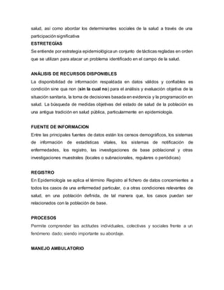 salud, así como abordar los determinantes sociales de la salud a través de una
participación significativa
ESTRETEGÍAS
Se entiende por estrategia epidemiológicaun conjunto de tácticas regladas en orden
que se utilizan para atacar un problema identificado en el campo de la salud.
ANÁLISIS DE RECURSOS DISPONIBLES
La disponibilidad de información respaldada en datos válidos y confiables es
condición sine qua non (sin la cual no) para el análisis y evaluación objetiva de la
situación sanitaria, la toma de decisiones basada en evidencia y la programación en
salud. La búsqueda de medidas objetivas del estado de salud de la población es
una antigua tradición en salud pública, particularmente en epidemiología.
FUENTE DE INFORMACION
Entre las principales fuentes de datos están los censos demográficos, los sistemas
de información de estadísticas vitales, los sistemas de notificación de
enfermedades, los registro, las investigaciones de base poblacional y otras
investigaciones muestrales (locales o subnacionales, regulares o periódicas)
REGISTRO
En Epidemiología se aplica el término Registro al fichero de datos concernientes a
todos los casos de una enfermedad particular, o a otras condiciones relevantes de
salud, en una población definida, de tal manera que, los casos puedan ser
relacionados con la población de base.
PROCESOS
Permite comprender las actitudes individuales, colectivas y sociales frente a un
fenómeno dado; siendo importante su abordaje.
MANEJO AMBULATORIO
 