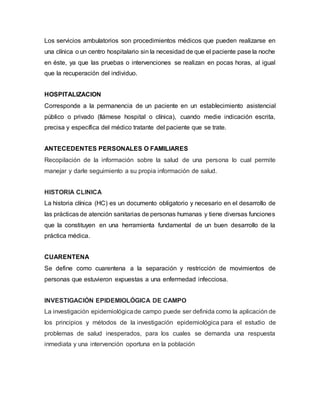Los servicios ambulatorios son procedimientos médicos que pueden realizarse en
una clínica o un centro hospitalario sin la necesidad de que el paciente pase la noche
en éste, ya que las pruebas o intervenciones se realizan en pocas horas, al igual
que la recuperación del individuo.
HOSPITALIZACION
Corresponde a la permanencia de un paciente en un establecimiento asistencial
público o privado (llámese hospital o clínica), cuando medie indicación escrita,
precisa y específica del médico tratante del paciente que se trate.
ANTECEDENTES PERSONALES O FAMILIARES
Recopilación de la información sobre la salud de una persona lo cual permite
manejar y darle seguimiento a su propia información de salud.
HISTORIA CLINICA
La historia clínica (HC) es un documento obligatorio y necesario en el desarrollo de
las prácticas de atención sanitarias de personas humanas y tiene diversas funciones
que la constituyen en una herramienta fundamental de un buen desarrollo de la
práctica médica.
CUARENTENA
Se define como cuarentena a la separación y restricción de movimientos de
personas que estuvieron expuestas a una enfermedad infecciosa.
INVESTIGACIÓN EPIDEMIOLÓGICA DE CAMPO
La investigación epidemiológicade campo puede ser definida como la aplicación de
los principios y métodos de la investigación epidemiológica para el estudio de
problemas de salud inesperados, para los cuales se demanda una respuesta
inmediata y una intervención oportuna en la población
 
