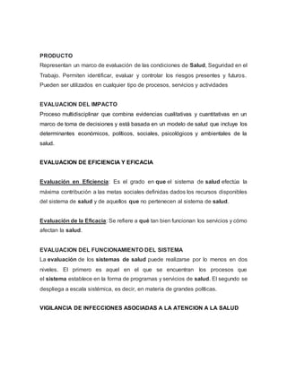 PRODUCTO
Representan un marco de evaluación de las condiciones de Salud, Seguridad en el
Trabajo. Permiten identificar, evaluar y controlar los riesgos presentes y futuros.
Pueden ser utilizados en cualquier tipo de procesos, servicios y actividades
EVALUACION DEL IMPACTO
Proceso multidisciplinar que combina evidencias cualitativas y cuantitativas en un
marco de toma de decisiones y está basada en un modelo de salud que incluye los
determinantes económicos, políticos, sociales, psicológicos y ambientales de la
salud.
EVALUACION DE EFICIENCIA Y EFICACIA
Evaluación en Eficiencia: Es el grado en que el sistema de salud efectúa la
máxima contribución a las metas sociales definidas dados los recursos disponibles
del sistema de salud y de aquellos que no pertenecen al sistema de salud.
Evaluación de la Eficacia: Se refiere a qué tan bien funcionan los servicios y cómo
afectan la salud.
EVALUACION DEL FUNCIONAMIENTO DEL SISTEMA
La evaluación de los sistemas de salud puede realizarse por lo menos en dos
niveles. El primero es aquel en el que se encuentran los procesos que
el sistema establece en la forma de programas y servicios de salud. El segundo se
despliega a escala sistémica, es decir, en materia de grandes políticas.
VIGILANCIA DE INFECCIONES ASOCIADAS A LA ATENCION A LA SALUD
 