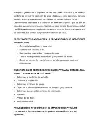 El objetivo general de la vigilancia de las infecciones asociadas a la atención
sanitaria es prevenir la aparición de tales infecciones entre pacientes, personal
sanitario, visitas y otras personas asociadas a los establecimientos de salud.
Las infecciones asociadas a la atención en salud son aquellas que se dan en
pacientes que reciben atención en hospitales u otros centros de atención en salud.
Las IAAS pueden causar complicaciones serias e impactar de manera importante a
los pacientes, sus familias y al personal de atención en salud.
PROCEDIMIENTOS BÁSICOS PARA LA PREVENCIÓN DE LAS INFECCIONES
HOSPITALARIAS
 Cubrirse la boca al toser o estornudar.
 Mantener sus vacunas al día.
 Usar guantes, mascarillas y ropas protectoras.
 Tener a mano pañuelos desechables y limpiadores de manos.
 Seguir las normas del hospital cuando se lidie con sangre o artículos
contaminados.
INVESTIGACIÓN DE BROTE DE INFECCIÓN HOSPITALARIA, METODOLOGIA,
EQUIPO DE TRABAJO Y PROCEDIMIENTO.
 Determinar la existencia de un brote.
 Confirmar el diagnóstico.
 Determinar el número de casos.
 Organizar la información en términos de tiempo, lugar y persona.
 Determinar quiénes están en riesgo de enfermarse.
 Hipótesis.
 Análisis de los datos.
 Medidas de control.
PREVENCION DE INFECCIONES EN EL EMPLEADO HOSPITALARIO
Los elementos fundamentales de las precauciones estándar son los
siguientes:
 