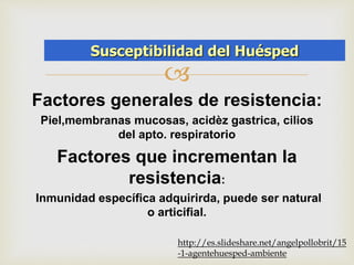 SusceptibiAliGdEaNdT Ed,HeUl EHSuPEéDs,p AeMdBIENTE 
 
Factores generales de resistencia: 
Piel,membranas mucosas, acidèz gastrica, cilios 
del apto. respiratorio 
Factores que incrementan la 
resistencia: 
Inmunidad específica adquirirda, puede ser natural 
o articifial. 
http://es.slideshare.net/angelpollobrit/15 
-1-agentehuesped-ambiente 
