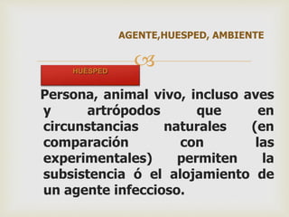 AGENTE,HUESPED, AMBIENTE 
 
HUÉSPED 
Persona, animal vivo, incluso aves 
y artrópodos que en 
circunstancias naturales (en 
comparación con las 
experimentales) permiten la 
subsistencia ó el alojamiento de 
un agente infeccioso. 
 