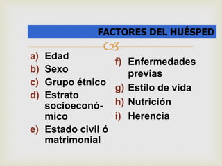 FACTORES DEL HUÉSPED 
 
a) Edad 
b) Sexo 
c) Grupo étnico 
d) Estrato 
socioeconó-mico 
e) Estado civil ó 
matrimonial 
f) Enfermedades 
previas 
g) Estilo de vida 
h) Nutrición 
i) Herencia 
 