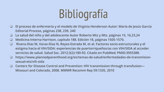 Bibliografía
❏ El proceso de enfermería y el modelo de Virginia Henderson Autor: María de Jesús García
Editorial Proceso, páginas 238, 239, 240
❏ La salud del niño y del adolescente Autor Roberto Mtz y Mtz. páginas 15, 16,23,24
❏ Medicina Interna Harrison, capitulo 188. Edición 18, páginas 1505-1570.
❏ Rivera-Diaz M, Varas-Díaz N, Reyes-Estrada M, et al. Factores socio-estructurales y el
estigma hacia el VIH/SIDA: experiencias de puertorriqueños/as con VIH/SIDA al acceder
servicios de salud. Salud Soc. 2012;3(2):180-92. Citado en PubMed; PMID:3955388.
❏ https://www.plannedparenthood.org/es/temas-de-salud/enfermedades-de-transmision-
sexual-ets/vih-sida
❏ Centers for Disease Control and Prevention: HIV transmission through transfusion—
Missouri and Colorado, 2008. MMWR Recomm Rep 59:1335, 2010
 