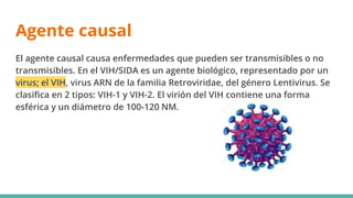 Agente causal
El agente causal causa enfermedades que pueden ser transmisibles o no
transmisibles. En el VIH/SIDA es un agente biológico, representado por un
virus; el VIH, virus ARN de la familia Retroviridae, del género Lentivirus. Se
clasifica en 2 tipos: VIH-1 y VIH-2. El virión del VIH contiene una forma
esférica y un diámetro de 100-120 NM.
 