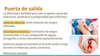 Puerta de salida
La dificultad o facilidad para salir el agente causal del
reservorio, condiciona la peligrosidad para enfermar.
Lesiones abiertas: como contacto con sangre
infectada.
Eliminación mecánica: transfusión de sangre
contaminada o el uso compartido de agujas,
jeringuillas u otros instrumentos punzocortantes.
Asimismo puede transmitirle el virus de madre al hijo
durante el embarazo, parto y lactancia.
Relaciones sexuales
 