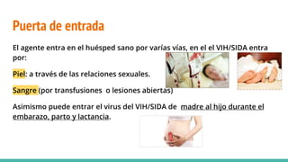 Puerta de entrada
El agente entra en el huésped sano por varías vías, en el el VIH/SIDA entra
por:
Piel: a través de las relaciones sexuales.
Sangre (por transfusiones o lesiones abiertas)
Asimismo puede entrar el virus del VIH/SIDA de madre al hijo durante el
embarazo, parto y lactancia.
 