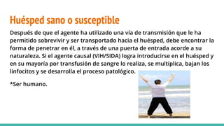 Huésped sano o susceptible
Después de que el agente ha utilizado una vía de transmisión que le ha
permitido sobrevivir y ser transportado hacia el huésped, debe encontrar la
forma de penetrar en él, a través de una puerta de entrada acorde a su
naturaleza. Si el agente causal (VIH/SIDA) logra introducirse en el huésped y
en su mayoría por transfusión de sangre lo realiza, se multiplica, bajan los
linfocitos y se desarrolla el proceso patológico.
*Ser humano.
 