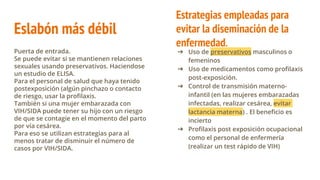 Eslabón más débil
Puerta de entrada.
Se puede evitar si se mantienen relaciones
sexuales usando preservativos. Haciendose
un estudio de ELISA.
Para el personal de salud que haya tenido
postexposición (algún pinchazo o contacto
de riesgo, usar la profilaxis.
También si una mujer embarazada con
VIH/SIDA puede tener su hijo con un riesgo
de que se contagie en el momento del parto
por vía cesárea.
Para eso se utilizan estrategias para al
menos tratar de disminuir el número de
casos por VIH/SIDA.
➔ Uso de preservativos masculinos o
femeninos
➔ Uso de medicamentos como profilaxis
post-exposición.
➔ Control de transmisión materno-
infantil (en las mujeres embarazadas
infectadas, realizar cesárea, evitar
lactancia materna) . El beneficio es
incierto
➔ Profilaxis post exposición ocupacional
como el personal de enfermería
(realizar un test rápido de VIH)
Estrategias empleadas para
evitar la diseminación de la
enfermedad.
 
