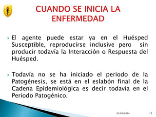  El agente puede estar ya en el Huésped
Susceptible, reproducirse inclusive pero sin
producir todavía la Interacción o Respuesta del
Huésped.
 Todavía no se ha iniciado el periodo de la
Patogénesis, se está en el eslabón final de la
Cadena Epidemiológica es decir todavía en el
Periodo Patogénico.
20/04/2014 19
 