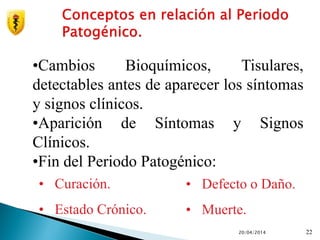 20/04/2014 22
•Cambios Bioquímicos, Tisulares,
detectables antes de aparecer los síntomas
y signos clínicos.
•Aparición de Síntomas y Signos
Clínicos.
•Fin del Periodo Patogénico:
• Curación.
• Estado Crónico.
• Defecto o Daño.
• Muerte.
 