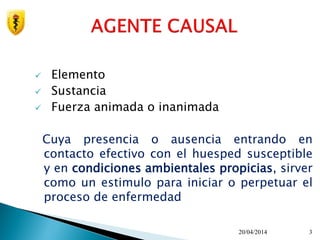  Elemento
 Sustancia
 Fuerza animada o inanimada
Cuya presencia o ausencia entrando en
contacto efectivo con el huesped susceptible
y en condiciones ambientales propicias, sirver
como un estimulo para iniciar o perpetuar el
proceso de enfermedad
20/04/2014 3
 