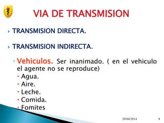  TRANSMISION DIRECTA.
 TRANSMISION INDIRECTA.
◦ Vehiculos. Ser inanimado. ( en el vehiculo
el agente no se reproduce)
 Agua.
 Aire.
 Leche.
 Comida.
 Fomites
20/04/2014 8
VIA DE TRANSMISION
 