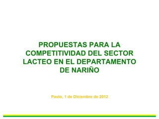 PROPUESTAS PARA LA
COMPETITIVIDAD DEL SECTOR
LACTEO EN EL DEPARTAMENTO
DE NARIÑO
Pasto, 1 de Diciembre de 2012
 