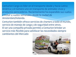 Centurion Cargo es líder en el transporte desde y hacia Latino
América y el número uno en transporte de animales vivos y
productos perecederos. Recientemente ha expandido sus vuelos
a incluir 4 vuelos semanales desde la ciudad de
Amsterdam/Holanda.
Centurion también ofrece servicios de charters a todo el mundo,
servicio de manejo de carga y de seguridad entre otros.
El ser una compañía privada permite a Centurion brindar un
servicio más flexible para satisfacer las necesidades siempre
cambiantes del Mercado
 
