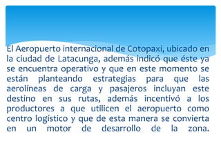El Aeropuerto internacional de Cotopaxi, ubicado en
la ciudad de Latacunga, además indicó que éste ya
se encuentra operativo y que en este momento se
están planteando estrategias para que las
aerolíneas de carga y pasajeros incluyan este
destino en sus rutas, además incentivó a los
productores a que utilicen el aeropuerto como
centro logístico y que de esta manera se convierta
en un motor de desarrollo de la zona.
 