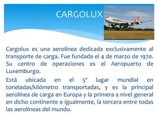 Cargolux es una aerolínea dedicada exclusivamente al
transporte de carga. Fue fundada el 4 de marzo de 1970.
Su centro de operaciones es el Aeropuerto de
Luxemburgo.
Está ubicada en el 5º lugar mundial en
toneladas/kilómetro transportadas, y es la principal
aerolínea de carga en Europa y la primera a nivel general
en dicho continente e igualmente, la tercera entre todas
las aerolíneas del mundo.
CARGOLUX
 
