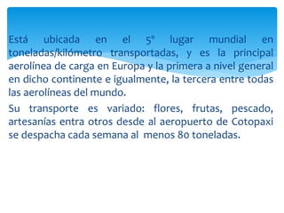 Está ubicada en el 5º lugar mundial en
toneladas/kilómetro transportadas, y es la principal
aerolínea de carga en Europa y la primera a nivel general
en dicho continente e igualmente, la tercera entre todas
las aerolíneas del mundo.
Su transporte es variado: flores, frutas, pescado,
artesanías entra otros desde al aeropuerto de Cotopaxi
se despacha cada semana al menos 80 toneladas.
 