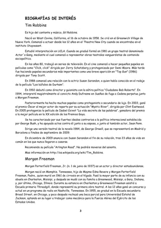 BIOGRAFÍAS DE INTERÉS
Tim Robbins
Es hijo del cantante y músico, Gil Robbins.
Nació en West Covina, California, el 16 de octubre de 1958. Se crió en el Greenwich Village de
Nueva York. Comenzó a actuar desde los 12 años en el Theatre New City cuando se encontraba en el
instituto Stuyvesant.
Estudió interpretación en UCLA. Cuando se graduó formó en 1981 un grupo teatral denominado
Actor´s Gang, mediante el cual comenzó a representar obras teatrales vanguardistas de contenido
sociopolítico.
En los años 80, trabajó en series de televisión. En el cine comenzó a hacer pequeños papeles en
películas como "Click, click" dirigida por Jerry Schatzberg y protagonizada por Demi Moore. Más tarde
fue haciendo papeles secundarios más importantes como una breve aparición en "Top Gun" (1986)
dirigida por Tony Scott.
En 1988 comenzó una relación con la actriz Susan Sarandon, a quien había conocido en el rodaje
de la película "Los búfalos de Durham".
En 1992 debutó como director y guionista con la sátira política "Ciudadano Bob Roberts". En
1994, interpretó magistralmente al convicto Andy Dufresne en Sueños de fuga o Cadena perpetua junto
a Morgan Freeman.
Posteriormente ha hecho muchos papeles como protagonista o secundario de lujo. En 2003, ganó
el premio Óscar al mejor actor de reparto por su actuación "Mystic River", dirigida por Clint Eastwood.
En 2005 protagoniza la película de Isabel Coixet "La vida secreta de las palabras", ganadora del premio
a la mejor película en la XX edición de los Premios Goya.
Se ha caracterizado por sus fuertes ideales contrarios a la política internacional establecida
por George Bush, y ha apoyado actos contra él junto a su esposa, o junto al también actor, Sean Penn.
Dirige una versión teatral de la novela 1984, de George Orwell, que se representará en Madrid y
Barcelona a finales de septiembre de 2009.
En diciembre de 2009 anuncia con Susan Sarandon el fin de su relación, tras 23 años de vida en
común en los que nunca llegaron a casarse.
Recomiendo su película “Arlington Road”. No podréis moveros del asiento.
Mas información en http://es.wikipedia.org/wiki/Tim_Robbins.
Morgan Freeman
Morgan Porterfield Freeman, Jr. (n. 1 de junio de 1937) es un actor y director estadounidense.
Morgan nació en Memphis, Tennessee, hijo de Mayme Edna Revere y Morgan Porterfield
Freeman, Padre., quien murió en 1961 de cirrosis en el hígado. Pasó la mayor parte de su infancia con su
abuela en Charleston, Misisipi, y después se mudó con su familia a Greenwood, Misisipi, a Gary, Indiana,
y, por último, Chicago, Illinois. Durante su estancia en Charleston y Greenwood Freeman asistió a
Escuela primaria Threadgill, donde representó su primera obra teatral. A los 12 años ganó un concurso y
actuó en un programa de radio en Nashville, Tennessee. En 1955, se graduó en la Escuela secundaria
Broad Street, en Chicago, y poco después rechazó una beca parcial para Universidad Estatal de
Jackson, optando en su lugar a trabajar como mecánico para la Fuerza Aérea del Ejército de los
Estados Unidos.
3
 