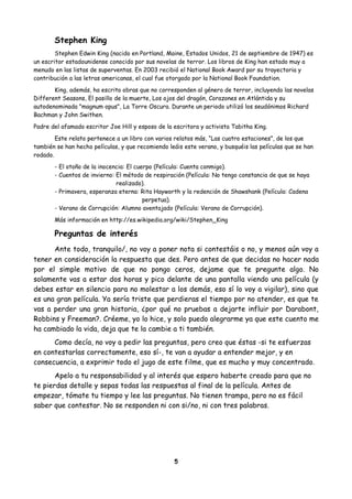 Stephen King
Stephen Edwin King (nacido en Portland, Maine, Estados Unidos, 21 de septiembre de 1947) es
un escritor estadounidense conocido por sus novelas de terror. Los libros de King han estado muy a
menudo en las listas de superventas. En 2003 recibió el National Book Award por su trayectoria y
contribución a las letras americanas, el cual fue otorgado por la National Book Foundation.
King, además, ha escrito obras que no corresponden al género de terror, incluyendo las novelas
Different Seasons, El pasillo de la muerte, Los ojos del dragón, Corazones en Atlántida y su
autodenominada "magnum opus", La Torre Oscura. Durante un periodo utilizó los seudónimos Richard
Bachman y John Swithen.
Padre del afamado escritor Joe Hill y esposo de la escritora y activista Tabitha King.
Este relato pertenece a un libro con varios relatos más, “Las cuatro estaciones”, de los que
también se han hecho películas, y que recomiendo leáis este verano, y busquéis las películas que se han
rodado.
- El otoño de la inocencia: El cuerpo (Película: Cuenta conmigo).
- Cuentos de invierno: El método de respiración (Película: No tengo constancia de que se haya
realizado).
- Primavera, esperanza eterna: Rita Hayworth y la redención de Shawshank (Película: Cadena
perpetua).
- Verano de Corrupción: Alumno aventajado (Película: Verano de Corrupción).
Más información en http://es.wikipedia.org/wiki/Stephen_King
Preguntas de interés
Ante todo, tranquilo/, no voy a poner nota si contestáis o no, y menos aún voy a
tener en consideración la respuesta que des. Pero antes de que decidas no hacer nada
por el simple motivo de que no pongo ceros, dejame que te pregunte algo. No
solamente vas a estar dos horas y pico delante de una pantalla viendo una película (y
debes estar en silencio para no molestar a los demás, eso sí lo voy a vigilar), sino que
es una gran película. Ya sería triste que perdieras el tiempo por no atender, es que te
vas a perder una gran historia, ¿por qué no pruebas a dejarte influir por Darabont,
Robbins y Freeman?. Créeme, yo lo hice, y solo puedo alegrarme ya que este cuento me
ha cambiado la vida, deja que te la cambie a ti también.
Como decía, no voy a pedir las preguntas, pero creo que éstas -si te esfuerzas
en contestarlas correctamente, eso sí-, te van a ayudar a entender mejor, y en
consecuencia, a exprimir todo el jugo de este filme, que es mucho y muy concentrado.
Apelo a tu responsabilidad y al interés que espero haberte creado para que no
te pierdas detalle y sepas todas las respuestas al final de la película. Antes de
empezar, tómate tu tiempo y lee las preguntas. No tienen trampa, pero no es fácil
saber que contestar. No se responden ni con si/no, ni con tres palabras.
5
 