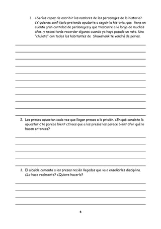 1. ¿Serías capaz de escribir los nombres de los personajes de la historia?
¿Y quienes son? (solo pretendo ayudarte a seguir la historia, que tiene en
cuenta gran cantidad de personajes y que trascurre a lo largo de muchos
años, y necesitarás recordar algunos cuando ya haya pasado un rato. Una
“chuleta” con todos los habitantes de Shawshank te vendrá de perlas.
2. Los presos apuestan cada vez que llegan presos a la prisión. ¿En qué consiste la
apuesta? ¿Te parece bien? ¿Crees que a los presos les parece bien? ¿Por qué lo
hacen entonces?
3. El alcaide comenta a los presos recién llegados que va a enseñarles disciplina.
¿Lo hace realmente? ¿Quiere hacerlo?
6
 