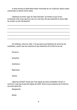 A estas alturas ya deberíamos haber terminado de ver la película. Deseo acabar
comentando en debate estos temas.
Hablemos en primer lugar de Andy Dufresne. Un hombre al que le han
arrebatado todo lo que quería no una vez, sino mas. ¿En que momentos le hacen daño
de verdad, no solo físicamente?
Sin embargo, nunca se rinde. Y es que quiero que hablemos de varias de sus
cualidades, y quiero que me comentes en que momentos de la historia las ves:
Paciencia:
Disciplina:
Constancia:
Esperanza:
Ilusión:
¿Qué hay de Red? ¿Crees que tiene alguna de estas cualidades? ¿O por el
contrario crees que ha perdido alguna de ellas?. Dime en que momentos de la historia
ves estos defectos:
Resignación:
Miedo:
8
 