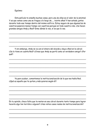 Egoísmo:
Esta película te enseña muchas cosas, pero una de ellas es el valor de la amistad.
Y es que vemos como una se fragua a lo largo de..... ¡veinte años! Y han estado juntos
durante todo ese tiempo dentro del mismo edificio. Estoy seguro de que algunos/as de
vosotros pasareis menos tiempo con vuestras parejas en toda vuestra vida. ¿Se hacen
grandes amigos Andy y Red? Dime dónde lo ves, si es que lo ves.
Y sin embargo, Andy se va con el dinero del alcaide y deja a Red en la cárcel.
¿Se lo tiene en cuenta Red? ¿Crees que Andy se portó como un verdadero amigo? ¿Por
qué?
Ya para acabar, comentemos la institucionalización de la que nos habla Red.
¿Qué es aquello que te quitan y más quieres según él?
En tu opinión, ¿hace falta que te metan en esa cárcel durante tanto tiempo para lograr
hacerle algo tan terrible a alguien? ¿Has vistos casos reales de institucionalización?
9
 