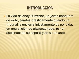 INTRODUCCIÓN 
La vida de Andy Dufresne, un joven banquero de éxito, cambia drásticamente cuando un tribunal le encierra injustamente de por vida, en una prisión de alta seguridad, por el asesinato de su esposa y de su amante.  