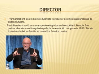 DIRECTOR 
 Frank Darabont es un director, guionista y productor de cine estadounidense de origen Húngaro. 
Frank Darabont nació en un campo de refugiados en Montbéliard, Francia. Sus padres abandonaron Hungría después de la revolución Húngara de 1956. Siendo todavía un bebé, su familia se trasladó a Estados Unidos  