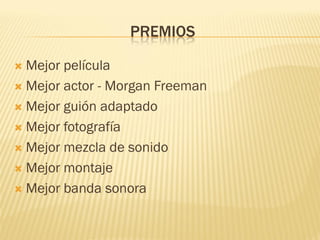 PREMIOS 
Mejor película 
Mejor actor - Morgan Freeman 
Mejor guión adaptado 
Mejor fotografía 
Mejor mezcla de sonido 
Mejor montaje 
Mejor banda sonora  