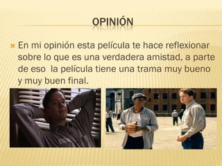 OPINIÓN 
En mi opinión esta película te hace reflexionar sobre lo que es una verdadera amistad, a parte de eso la película tiene una trama muy bueno y muy buen final. 
 
