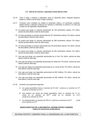 2.5 Cálculo de volumen, capacidad y áreas lateral y total.
2.5.16 Toma 3 cajas o prismas y rotándolas, traza su desarrollo plano. Después desarma,
observa y vuelve a armar otras 3 cajas o prismas.
2.5.17 Tomando como unidades de medida el centímetro cúbico y el centímetro cuadrado,
diseña primero y después construye con cartulina o cartoncillo, un prisma o un cubo que
cumpla con las siguientes características.
A) Un prisma que tenga un volumen aproximado de 120 centímetros cúbicos. Por último,
calcula las área lateral y total de cada cuerpo.
B) Un cubo que tenga un volumen aproximado de 721 centímetros cúbicos. Por último, calcula
las área lateral y total de cada cuerpo.
C) Un prisma que tenga un volumen aproximado de 288 centímetros cúbicos. Por último,
calcula las área lateral y total de cada cuerpo.
D) Un cubo que tenga un volumen aproximado de 216 centímetros cúbicos. Por último, calcula
las área lateral y total de cada cuerpo.
E) Un prisma que tenga un volumen aproximado de 504 centímetros cúbicos. Por último,
calcula las área lateral y total de cada cuerpo.
F) Una caja que tenga una capacidad aproximada de un litro. Por último, calcula las área
lateral y total de cada caja.
G) Una caja que tenga una capacidad aproximada de medio litro. Por último, calcula las área
lateral y total de cada caja.
H) Una caja que tenga una capacidad aproximada de un cuarto de litro. Por último, calcula las
área lateral y total de cada caja.
I) Una caja que tenga una capacidad aproximada de 800 mililitros. Por último, calcula las
área lateral y total de cada caja.
J) Una caja que tenga una capacidad aproximada de 300 mililitros. Por último, calcula las
área lateral y total de cada caja.
2.5.18 Contesta a las siguientes preguntas:
A. Un cuerpo geométrico tiene un volumen de 314 dm3
. ¿Cuál es un volumen en m3
?
¿Cuál es su volumen en cm3
?
B. Una cisterna con forma de cuerpo geométrico, tiene un volumen de 12 m3
.
¿Cuál es su volumen en dm3
? ¿Cuál es su volumen en cm3
?
¿Cuál es su volumen en mm3
?
C. Un recipiente tiene un volumen de 378 cm3
¿Cuál es su volumen en dm3
? ¿Cuál
es su volumen en m3
?
MUSEO DIDÁCTICO DE LA MATEMÁTICA. SISTEMA ROFROY CABARRA
Cadena de situaciones problemáticas.
SISTEMA ROFROY CABARRA PARA LA ENSEÑANZA DE LA MATEMÁTICA
11
 