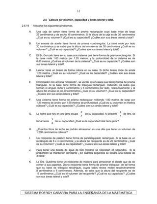 2.5 Cálculo de volumen, capacidad y áreas lateral y total.
2.5.19 Resuelve los siguientes problemas.
A. Una caja de cartón tiene forma de prisma rectangular cuya base mide de largo
25 centímetros y de ancho 15 centímetros. Si la altura de la caja es de 30 centímetros
¿Cuál es su volumen? ¿Cuál es su capacidad? ¿Cuáles son sus áreas lateral y total?
B. Un envase de aceite tiene forma de prisma cuadrangular. La base mide por lado
20 centímetros y se sabe que la altura del envase es de 30 centímetros ¿Cuál es su
volumen? ¿Cuál es su capacidad? ¿Cuáles son sus áreas lateral y total?
C. El Sr. Gonzalo tiene en su casa una cisterna que tiene forma de prisma rectangular. Si
la base mide 1.60 metros por 1.20 metros; y la profundidad de la cisterna es de
0.80 metros ¿Cuál es el volumen de la cisterna? ¿Cuál es su capacidad? ¿Cuáles son
sus áreas lateral y total?
D. Leonor tiene un tinaco de forma cúbica en su casa. Si dicho tinaco mide de arista
1.20 metros ¿Cuál es su volumen? ¿Cuál es su capacidad? ¿Cuáles son sus áreas
lateral y total?
E. El limpiador con amonia “limpiecito”, se vende en envases que tienen forma de prisma
triangular. Si la base tiene forma de triángulo rectángulo, midiendo los lados que
forman el ángulo recto 9 centímetros y 5 centímetros por lado, respectivamente y la
altura del envase es de 20 centímetros ¿Cuál es su volumen? ¿Cuál es su capacidad?
¿Cuáles son sus áreas lateral y total?
F. Una cisterna tiene forma de prisma rectangular midiendo 1.80 metros de largo por
1.20 metros de ancho por 1.50 metros de profundidad ¿Cuál es su volumen en metros
cúbicos? ¿Cuál es su capacidad? ¿Cuáles son sus áreas lateral y total?
G. La leche que hay en una jarra ocupa
3
2
de su capacidad. Al añadirle
4
1
de litro, se
llena hasta
4
3
de su capacidad ¿Cuál es la capacidad total de la jarra?
H. ¿Cuántos litros de leche se podrán almacenar en una olla que tiene un volumen de
1 200 centímetros cúbicos?
I. Un recipiente de plástico tiene forma de paralelepípedo rectángulo. Si la base es un
rectángulo de 6 x 4 centímetros; y la altura del recipiente es de 20 centímetros ¿Cuál
es su volumen? ¿Cuál es su capacidad? ¿Cuáles son sus áreas lateral y total?
J. Para llenar una botella de agua de 500 mililitros se necesitan 35 segundos. Si la
proporción se mantienen constante ¿En cuántos segundos se llenará una botella de
3 litros?
K. La Sra. Gutiérrez tiene un recipiente de madera para almacenar el alpiste que da de
comer a sus pajaritos. Dicho recipiente tiene forma de prisma triangular, de tal forma
que su base es triángulo rectángulo, cuyos lados rectos miden respectivamente
8 centímetros y 6 centímetros. Además, se sabe que la altura del recipiente es de
15 centímetros ¿Cuál es el volumen del recipiente? ¿Cuál es su capacidad? ¿Cuáles
son sus áreas lateral y total?
SISTEMA ROFROY CABARRA PARA LA ENSEÑANZA DE LA MATEMÁTICA
12
 