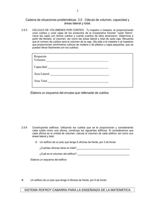 Cadena de situaciones problemáticas 2.5 Cálculo de volumen, capacidad y
áreas lateral y total.
2.5.5 CÁLCULO DE VOLÚMENES POR CONTEO. Tu maestro o maestra, te proporcionarán
unos cubitos y unas cajas de los productos de la Cooperativa Escolar “Justo Sierra”.
Llena las cajas con dichos cubitos y cuenta cuántos de ellos alcanzaron. Determina a
partir del llenado, el volumen; así como las áreas lateral y total de cada caja. Recuerda
que el número de cubitos será el volumen de la caja. (Se pide a la maestra o al maestros
que proporcionen centímetros cúbicos de madera o de plástico y cajas pequeñas, que se
puedan llenar fácilmente con los cubitos)
Elabora un esquema del envase que rellenaste de cubitos
2.5.6 Construyendo edificios. Utilizando los cubitos que se te proporcionan y considerando
cada cubito como una oficina, construye los siguientes edificios. Si consideramos que
cada oficina es la unidad de volumen, calcula el volumen de cada edificio; así como sus
áreas lateral y total.
A. Un edificio de un piso que tenga 5 oficinas de frente, por 3 de fondo
¿Cuántas oficinas tiene en total?______________________________________
¿Cuál es el volumen del edificio? _____________________________________
Elabora un esquema del edificio
B. Un edificio de un piso que tenga 4 oficinas de frente, por 6 de fondo
SISTEMA ROFROY CABARRA PARA LA ENSEÑANZA DE LA MATEMÁTICA
3
Respuesta
Volumen _________________________________________
Capacidad ________________________________________
Área Lateral _______________________________________
Área Total ________________________________________
 