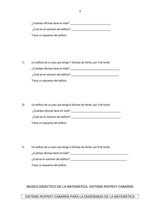 ¿Cuántas oficinas tiene en total? ____________________________
¿Cuál es el volumen del edificio? ___________________________
Traza un esquema del edificio
C. Un edificio de un piso que tenga 7 oficinas de frente, por 4 de fondo
¿Cuántas oficinas tiene en total? __________________________________
¿Cuál es el volumen del edificio? _________________________________
Traza un esquema del edificio
D. Un edificio de un piso que tenga 6 oficinas de frente, por 5 de fondo
¿Cuántas oficinas tiene en total? __________________________________
¿Cuál es el volumen del edificio? __________________________________
Traza un esquema del edificio
E. Un edificio de un piso que tenga 3 oficinas de frente, por 8 de fondo
¿Cuántas oficinas tiene en total? ________________________________________
¿Cuál es el volumen del edificio? _______________________________________
Traza un esquema del edificio
MUSEO DIDÁCTICO DE LA MATEMÁTICA. SISTEMA ROFROY CABARRA
SISTEMA ROFROY CABARRA PARA LA ENSEÑANZA DE LA MATEMÁTICA
4
 