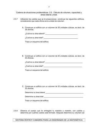 Cadena de situaciones problemáticas 2.5 Cálculo de volumen, capacidad y
áreas lateral y total.
2.5.7 Utilizando los cubitos que se te proporcionan, construye los siguientes edificios,
considerando que cada oficina es la unidad de volumen.
A. Construye un edificio con un volumen de 36 unidades cúbicas, es decir, de
36 oficinas.
¿Cuál es su área lateral? _________________________________
¿Cuál es su área total? ___________________________________
Traza un esquema del edificio
B. Construye un edificio con un volumen de 40 unidades cúbicas, es decir, de
40 oficinas.
¿Cuál es su área lateral? ______________________________________
¿Cuál es su área total? _______________________________________
Traza un esquema del edificio
C. Construye un edificio con un volumen de 30 unidades cúbicas, es decir, de
30 oficinas.
Determina su área lateral _______________________________________
Determina su área total ________________________________________
Traza un esquema del edificio
2.5.8 Observa el cuerpo que te entregará tu maestra o maestro, con cubitos y
determina por cuántos cubitos está formado. Después determina su volumen (se
SISTEMA ROFROY CABARRA PARA LA ENSEÑANZA DE LA MATEMÁTICA
5
 