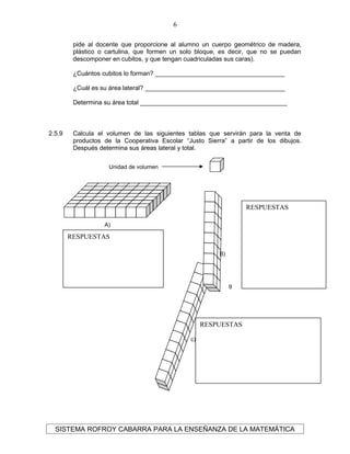 pide al docente que proporcione al alumno un cuerpo geométrico de madera,
plástico o cartulina, que formen un solo bloque, es decir, que no se puedan
descomponer en cubitos, y que tengan cuadriculadas sus caras).
¿Cuántos cubitos lo forman? _____________________________________
¿Cuál es su área lateral? ________________________________________
Determina su área total __________________________________________
2.5.9 Calcula el volumen de las siguientes tablas que servirán para la venta de
productos de la Cooperativa Escolar “Justo Sierra” a partir de los dibujos.
Después determina sus áreas lateral y total.
SISTEMA ROFROY CABARRA PARA LA ENSEÑANZA DE LA MATEMÁTICA
6
Unidad de volumen
A)
9
c)
9
B)
9
RESPUESTAS
RESPUESTAS
RESPUESTAS
 