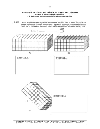 MUSEO DIDÁCTICO DE LA MATEMÁTICA. SISTEMA ROFROY CABARRA
Cadena de situaciones problemáticas.
2.5 Cálculo de volumen, capacidad y áreas lateral y total.
2.5.10 Calcula el volumen de los siguientes envases que servirán para la venta de productos
de la Cooperativa Escolar “Justo Sierra”, a partir de los dibujos, suponiendo que cada
cubito que lo forma es un centímetro cúbico. Después determina sus áreas lateral y total.
SISTEMA ROFROY CABARRA PARA LA ENSEÑANZA DE LA MATEMÁTICA
7
A)
9
B)
9
C)
9
Unidad de volumen
RESPUESTASRESPUESTAS
RESPUESTAS
 