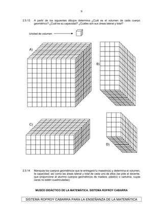 2.5.13 A partir de los siguientes dibujos determina ¿Cuál es el volumen de cada cuerpo
geométrico? ¿Cuál es su capacidad? ¿Cuáles son sus áreas lateral y total?
2.5.14 Manipula los cuerpos geométricos que te entregará tu maestro(a) y determina el volumen,
la capacidad; así como las áreas lateral y total de cada uno de ellos (se pide al docente,
que proporcione al alumno cuerpos geométricos de madera, plástico o cartulina, cuyas
caras no estén cuadriculadas).
MUSEO DIDÁCTICO DE LA MATEMÁTICA. SISTEMA ROFROY CABARRA
SISTEMA ROFROY CABARRA PARA LA ENSEÑANZA DE LA MATEMÁTICA
9
Unidad de volumen
A)
B)
C)
D)
 