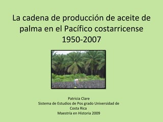 La cadena de producción de aceite de
palma en el Pacífico costarricense
1950-2007
Patricia Clare
Sistema de Estudios de Pos grado Universidad de
Costa Rica
Maestría en Historia 2009
 