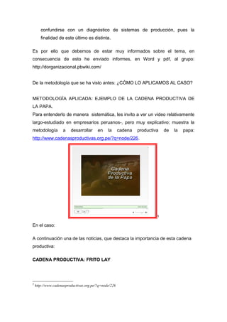 confundirse con un diagnóstico de sistemas de producción, pues la
finalidad de este último es distinta.
Es por ello que debemos de estar muy informados sobre el tema, en
consecuencia de esto he enviado informes, en Word y pdf, al grupo:
http://dorganizacional.pbwiki.com/
De la metodología que se ha visto antes: ¿CÓMO LO APLICAMOS AL CASO?
METODOLOGÍA APLICADA: EJEMPLO DE LA CADENA PRODUCTIVA DE
LA PAPA.
Para entenderlo de manera sistemática, les invito a ver un video relativamente
largo-estudiado en empresarios peruanos-, pero muy explicativo; muestra la
metodología a desarrollar en la cadena productiva de la papa:
http://www.cadenasproductivas.org.pe/?q=node/226.
5
En el caso:
A continuación una de las noticias, que destaca la importancia de esta cadena
productiva:
CADENA PRODUCTIVA: FRITO LAY
5
http://www.cadenasproductivas.org.pe/?q=node/226
 