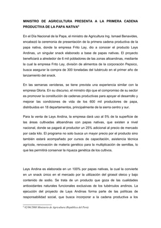MINISTRO DE AGRICULTURA PRESENTA A LA PRIMERA CADENA
PRODUCTIVA DE LA PAPA NATIVA6
En el Día Nacional de la Papa, el ministro de Agricultura Ing. Ismael Benavides,
encabezó la ceremonia de presentación de la primera cadena productiva de la
papa nativa, donde la empresa Frito Lay, dio a conocer el producto Lays
Andinas, un singular snack elaborado a base de papas nativas. El proyecto
beneficiará a alrededor de 6 mil pobladores de las zonas altoandinas, mediante
la cual la empresa Frito Lay, división de alimentos de la corporación Pepsico,
busca asegurar la compra de 300 toneladas del tubérculo en el primer año de
lanzamiento del snack.
En las semanas venideras, se tiene prevista una experiencia similar con la
empresa Gloria. En su discurso, el ministro dijo que el compromiso de su sector
es promover la constitución de cadenas productivas para apoyar el desarrollo y
mejorar las condiciones de vida de los 600 mil productores de papa,
distribuidos en 18 departamentos, principalmente de la sierra centro y sur.
Para la venta de Lays Andina, la empresa dará uso al 5% de la superficie de
las áreas cultivadas altoandinas con papas nativas, que existen a nivel
nacional, donde se pagará al productor un 25% adicional al precio de mercado
por cada kilo. El programa no solo busca un mayor precio por el producto sino
también estará acompañado por cursos de capacitación, asistencia técnica
agrícola, renovación de materia genético para la multiplicación de semillas, lo
que les permitirá conservar la riqueza genética de los cultivos.
Lays Andina es elaborada en un 100% por papas nativas, la cual la convierte
en un snack único en el mercado por la utilización del girasol oleico y bajo
contenido de sodio. Se trata de un producto que goza de las cualidades
antioxidantes naturales funcionales exclusivas de los tubérculos andinos. La
ejecución del proyecto de Lays Andinas forma parte de las políticas de
responsabilidad social, que busca incorporar a la cadena productiva a los
6
02/06/2008 Ministerio de Agricultura (República del Perú)
 