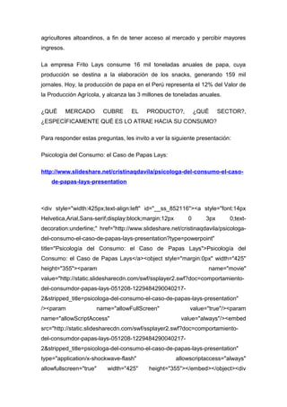agricultores altoandinos, a fin de tener acceso al mercado y percibir mayores
ingresos.
La empresa Frito Lays consume 16 mil toneladas anuales de papa, cuya
producción se destina a la elaboración de los snacks, generando 159 mil
jornales. Hoy, la producción de papa en el Perú representa el 12% del Valor de
la Producción Agrícola, y alcanza las 3 millones de toneladas anuales.
¿QUÉ MERCADO CUBRE EL PRODUCTO?, ¿QUÉ SECTOR?,
¿ESPECÍFICAMENTE QUÉ ES LO ATRAE HACIA SU CONSUMO?
Para responder estas preguntas, les invito a ver la siguiente presentación:
Psicología del Consumo: el Caso de Papas Lays:
http://www.slideshare.net/cristinaqdavila/psicologa-del-consumo-el-caso-
de-papas-lays-presentation
<div style="width:425px;text-align:left" id="__ss_852116"><a style="font:14px
Helvetica,Arial,Sans-serif;display:block;margin:12px 0 3px 0;text-
decoration:underline;" href="http://www.slideshare.net/cristinaqdavila/psicologa-
del-consumo-el-caso-de-papas-lays-presentation?type=powerpoint"
title="Psicología del Consumo: el Caso de Papas Lays">Psicología del
Consumo: el Caso de Papas Lays</a><object style="margin:0px" width="425"
height="355"><param name="movie"
value="http://static.slidesharecdn.com/swf/ssplayer2.swf?doc=comportamiento-
del-consumdor-papas-lays-051208-1229484290040217-
2&stripped_title=psicologa-del-consumo-el-caso-de-papas-lays-presentation"
/><param name="allowFullScreen" value="true"/><param
name="allowScriptAccess" value="always"/><embed
src="http://static.slidesharecdn.com/swf/ssplayer2.swf?doc=comportamiento-
del-consumdor-papas-lays-051208-1229484290040217-
2&stripped_title=psicologa-del-consumo-el-caso-de-papas-lays-presentation"
type="application/x-shockwave-flash" allowscriptaccess="always"
allowfullscreen="true" width="425" height="355"></embed></object><div
 