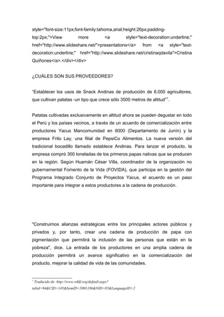style="font-size:11px;font-family:tahoma,arial;height:26px;padding-
top:2px;">View more <a style="text-decoration:underline;"
href="http://www.slideshare.net/">presentations</a> from <a style="text-
decoration:underline;" href="http://www.slideshare.net/cristinaqdavila">Cristina
Quiñones</a>.</div></div>
¿CUÁLES SON SUS PROVEEDORES?
“Establecer los usos de Snack Andinas de producción de 6.000 agricultores,
que cultivan patatas -un tipo que crece sólo 3500 metros de altitud”7
.
Patatas cultivadas exclusivamente en altitud ahora se pueden degustar en todo
el Perú y los países vecinos, a través de un acuerdo de comercialización entre
productores Yacus Mancomunidad en 6000 (Departamento de Junín) y la
empresa Frito Lay, una filial de PepsiCo Alimentos. La nueva versión del
tradicional bocadillo llamado establece Andinas. Para lanzar el producto, la
empresa compró 300 toneladas de los primeros papas nativas que se producen
en la región. Según Huamán César Villa, coordinador de la organización no
gubernamental Fomento de la Vida (FOVIDA), que participa en la gestión del
Programa Integrado Conjunto de Proyectos Yacus, el acuerdo es un paso
importante para integrar a estos productores a la cadena de producción.
"Construimos alianzas estratégicas entre los principales actores públicos y
privados y, por tanto, crear una cadena de producción de papa con
pigmentación que permitirá la inclusión de las personas que están en la
pobreza", dice. La entrada de los productores en una amplia cadena de
producción permitirá un avance significativo en la comercialización del
producto, mejorar la calidad de vida de las comunidades.
7
Traducido de: http://www.wkkf.org/default.aspx?
tabid=94&CID=145&ItemID=5001186&NID=85&LanguageID=2
 