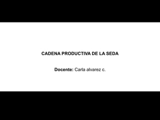 CADENA PRODUCTIVA DE LA SEDA
Docente: Carla alvarez c.
 