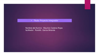 • Título: Proyecto integrador
Nombre del Alumno: Mauricio Cadena Rojas
Nombre del
facilitador: Rodolfo Garcia Miranda
 