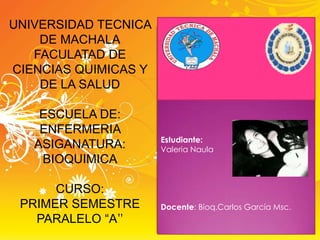 UNIVERSIDAD TECNICA
DE MACHALA
FACULATAD DE
CIENCIAS QUIMICAS Y
DE LA SALUD
ESCUELA DE:
ENFERMERIA
ASIGANATURA:
BIOQUIMICA
CURSO:
PRIMER SEMESTRE
PARALELO “A”

Estudiante:
Valeria Naula

Docente: Bioq.Carlos García Msc.

 