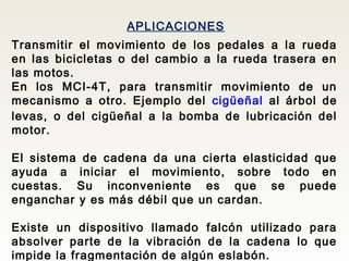 APLICACIONES
Transmitir el movimiento de los pedales a la rueda
en las bicicletas o del cambio a la rueda trasera en
las motos.
En los MCI-4T, para transmitir movimiento de un
mecanismo a otro. Ejemplo del cigüeñal al árbol de
levas, o del cigüeñal a la bomba de lubricación del
motor.
El sistema de cadena da una cierta elasticidad que
ayuda a iniciar el movimiento, sobre todo en
cuestas. Su inconveniente es que se puede
enganchar y es más débil que un cardan.
Existe un dispositivo llamado falcón utilizado para
absolver parte de la vibración de la cadena lo que
impide la fragmentación de algún eslabón.
 