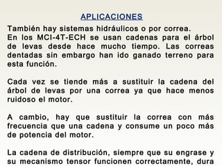 APLICACIONES
También hay sistemas hidráulicos o por correa.
En los MCI-4T-ECH se usan cadenas para el árbol
de levas desde hace mucho tiempo. Las correas
dentadas sin embargo han ido ganado terreno para
esta función.
Cada vez se tiende más a sustituir la cadena del
árbol de levas por una correa ya que hace menos
ruidoso el motor.
A cambio, hay que sustituir la correa con más
frecuencia que una cadena y consume un poco más
de potencia del motor.
La cadena de distribución, siempre que su engrase y
su mecanismo tensor funcionen correctamente, dura
 